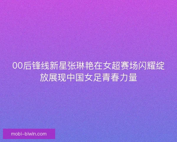00后锋线新星张琳艳在女超赛场闪耀绽放展现中国女足青春力量